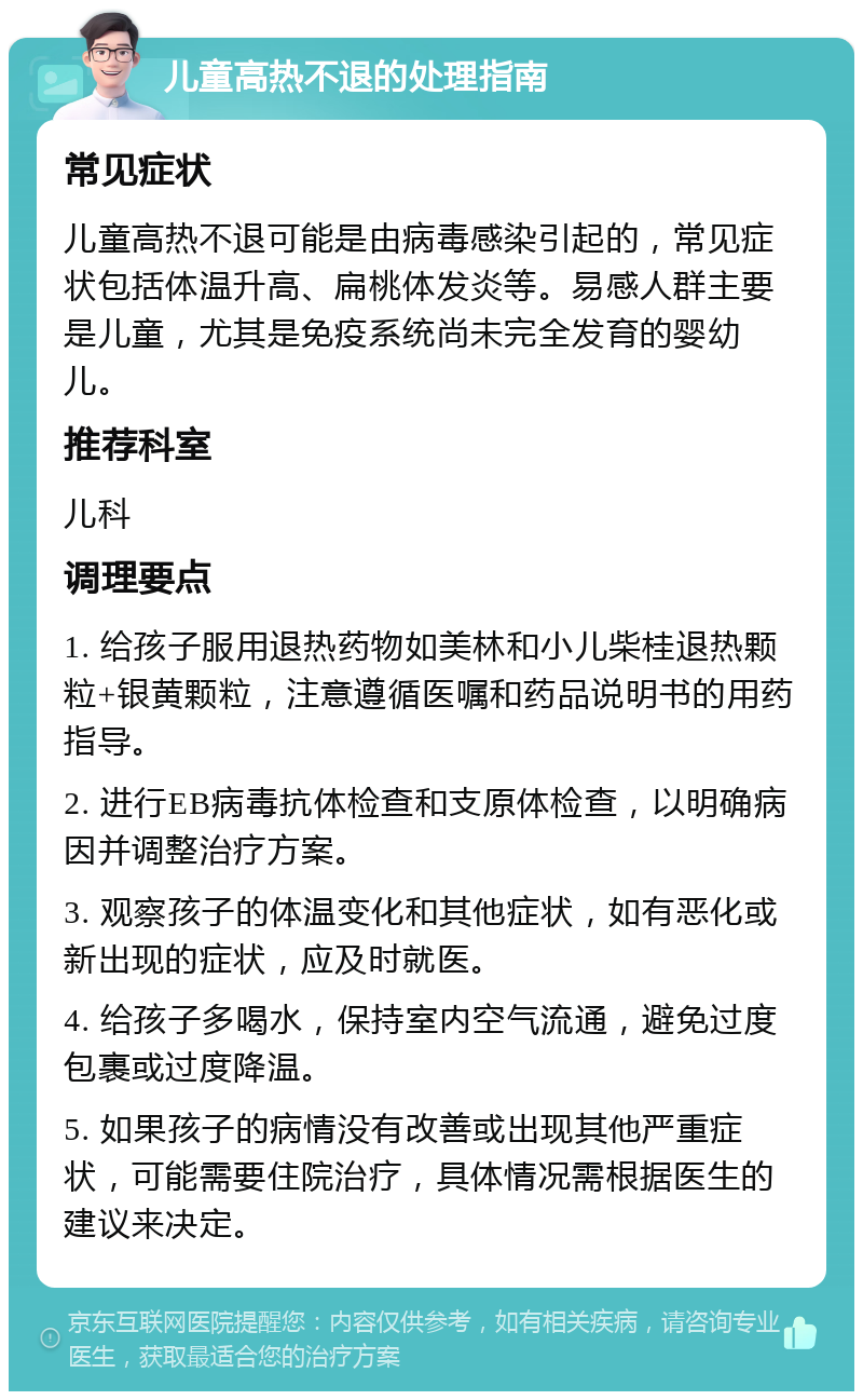 儿童高热不退的处理指南 常见症状 儿童高热不退可能是由病毒感染引起的，常见症状包括体温升高、扁桃体发炎等。易感人群主要是儿童，尤其是免疫系统尚未完全发育的婴幼儿。 推荐科室 儿科 调理要点 1. 给孩子服用退热药物如美林和小儿柴桂退热颗粒+银黄颗粒，注意遵循医嘱和药品说明书的用药指导。 2. 进行EB病毒抗体检查和支原体检查，以明确病因并调整治疗方案。 3. 观察孩子的体温变化和其他症状，如有恶化或新出现的症状，应及时就医。 4. 给孩子多喝水，保持室内空气流通，避免过度包裹或过度降温。 5. 如果孩子的病情没有改善或出现其他严重症状，可能需要住院治疗，具体情况需根据医生的建议来决定。