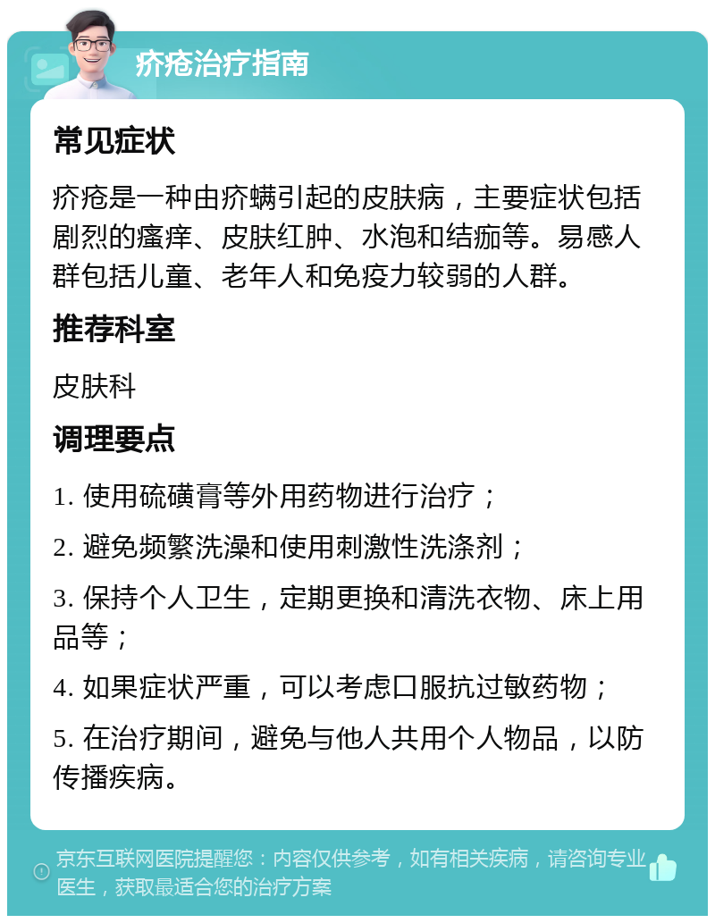 疥疮治疗指南 常见症状 疥疮是一种由疥螨引起的皮肤病，主要症状包括剧烈的瘙痒、皮肤红肿、水泡和结痂等。易感人群包括儿童、老年人和免疫力较弱的人群。 推荐科室 皮肤科 调理要点 1. 使用硫磺膏等外用药物进行治疗； 2. 避免频繁洗澡和使用刺激性洗涤剂； 3. 保持个人卫生，定期更换和清洗衣物、床上用品等； 4. 如果症状严重，可以考虑口服抗过敏药物； 5. 在治疗期间，避免与他人共用个人物品，以防传播疾病。