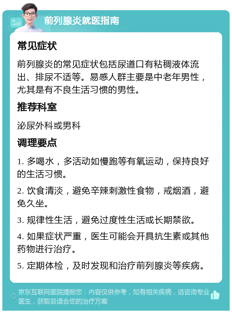 前列腺炎就医指南 常见症状 前列腺炎的常见症状包括尿道口有粘稠液体流出、排尿不适等。易感人群主要是中老年男性，尤其是有不良生活习惯的男性。 推荐科室 泌尿外科或男科 调理要点 1. 多喝水，多活动如慢跑等有氧运动，保持良好的生活习惯。 2. 饮食清淡，避免辛辣刺激性食物，戒烟酒，避免久坐。 3. 规律性生活，避免过度性生活或长期禁欲。 4. 如果症状严重，医生可能会开具抗生素或其他药物进行治疗。 5. 定期体检，及时发现和治疗前列腺炎等疾病。