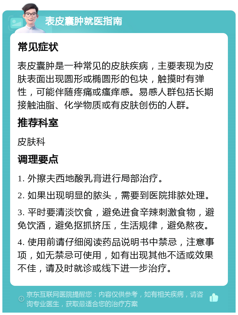 表皮囊肿就医指南 常见症状 表皮囊肿是一种常见的皮肤疾病，主要表现为皮肤表面出现圆形或椭圆形的包块，触摸时有弹性，可能伴随疼痛或瘙痒感。易感人群包括长期接触油脂、化学物质或有皮肤创伤的人群。 推荐科室 皮肤科 调理要点 1. 外擦夫西地酸乳膏进行局部治疗。 2. 如果出现明显的脓头，需要到医院排脓处理。 3. 平时要清淡饮食，避免进食辛辣刺激食物，避免饮酒，避免抠抓挤压，生活规律，避免熬夜。 4. 使用前请仔细阅读药品说明书中禁忌，注意事项，如无禁忌可使用，如有出现其他不适或效果不佳，请及时就诊或线下进一步治疗。