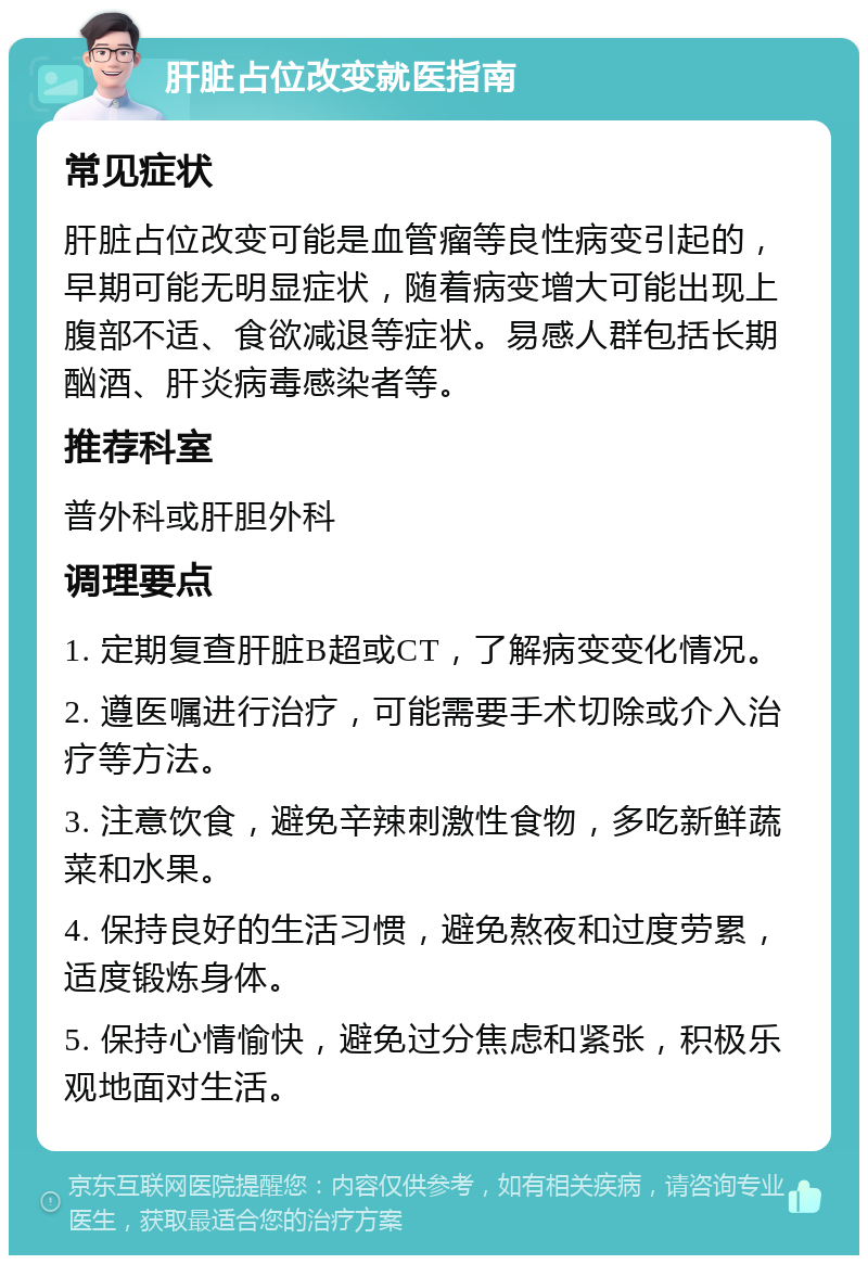 肝脏占位改变就医指南 常见症状 肝脏占位改变可能是血管瘤等良性病变引起的，早期可能无明显症状，随着病变增大可能出现上腹部不适、食欲减退等症状。易感人群包括长期酗酒、肝炎病毒感染者等。 推荐科室 普外科或肝胆外科 调理要点 1. 定期复查肝脏B超或CT，了解病变变化情况。 2. 遵医嘱进行治疗，可能需要手术切除或介入治疗等方法。 3. 注意饮食，避免辛辣刺激性食物，多吃新鲜蔬菜和水果。 4. 保持良好的生活习惯，避免熬夜和过度劳累，适度锻炼身体。 5. 保持心情愉快，避免过分焦虑和紧张，积极乐观地面对生活。