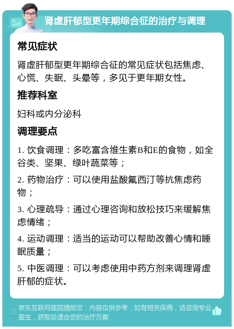 肾虚肝郁型更年期综合征的治疗与调理 常见症状 肾虚肝郁型更年期综合征的常见症状包括焦虑、心慌、失眠、头晕等，多见于更年期女性。 推荐科室 妇科或内分泌科 调理要点 1. 饮食调理：多吃富含维生素B和E的食物，如全谷类、坚果、绿叶蔬菜等； 2. 药物治疗：可以使用盐酸氟西汀等抗焦虑药物； 3. 心理疏导：通过心理咨询和放松技巧来缓解焦虑情绪； 4. 运动调理：适当的运动可以帮助改善心情和睡眠质量； 5. 中医调理：可以考虑使用中药方剂来调理肾虚肝郁的症状。