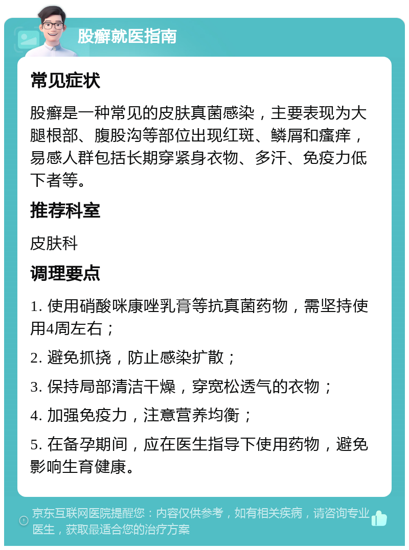 股癣就医指南 常见症状 股癣是一种常见的皮肤真菌感染，主要表现为大腿根部、腹股沟等部位出现红斑、鳞屑和瘙痒，易感人群包括长期穿紧身衣物、多汗、免疫力低下者等。 推荐科室 皮肤科 调理要点 1. 使用硝酸咪康唑乳膏等抗真菌药物，需坚持使用4周左右； 2. 避免抓挠，防止感染扩散； 3. 保持局部清洁干燥，穿宽松透气的衣物； 4. 加强免疫力，注意营养均衡； 5. 在备孕期间，应在医生指导下使用药物，避免影响生育健康。