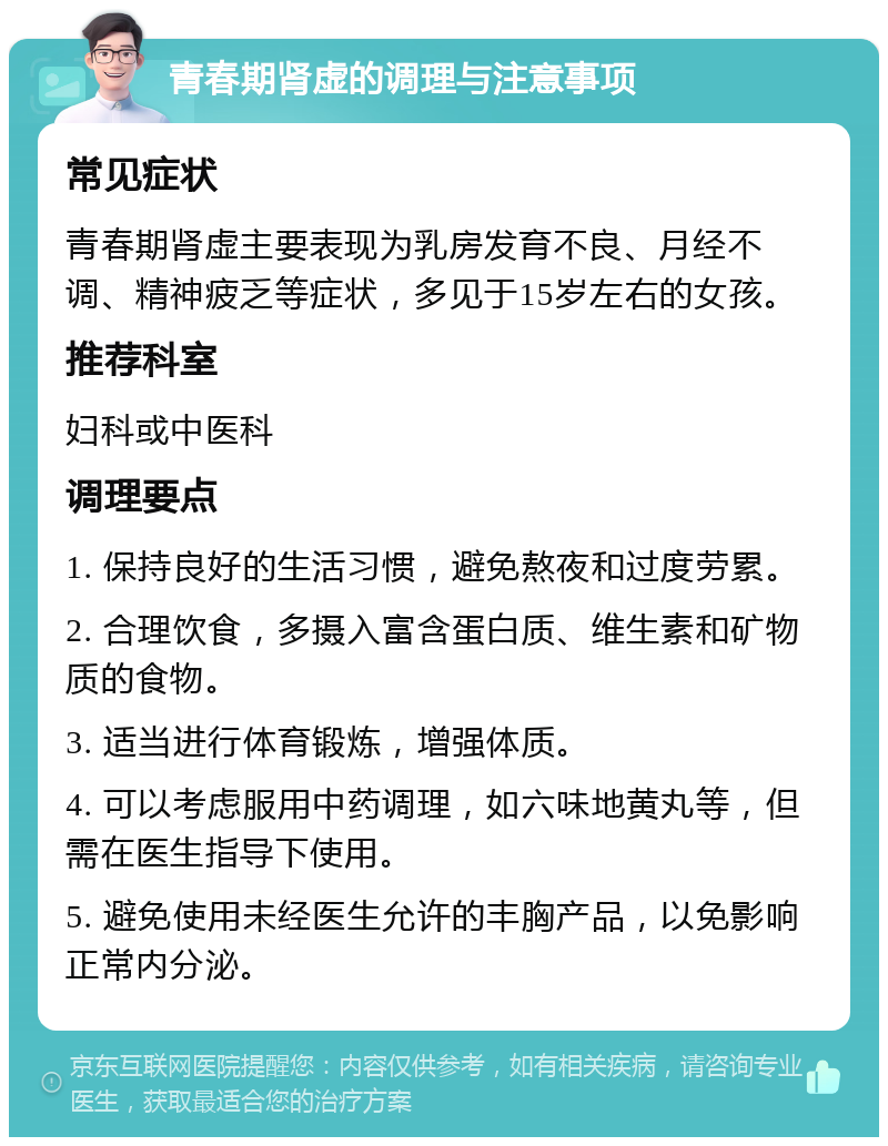 青春期肾虚的调理与注意事项 常见症状 青春期肾虚主要表现为乳房发育不良、月经不调、精神疲乏等症状，多见于15岁左右的女孩。 推荐科室 妇科或中医科 调理要点 1. 保持良好的生活习惯，避免熬夜和过度劳累。 2. 合理饮食，多摄入富含蛋白质、维生素和矿物质的食物。 3. 适当进行体育锻炼，增强体质。 4. 可以考虑服用中药调理，如六味地黄丸等，但需在医生指导下使用。 5. 避免使用未经医生允许的丰胸产品，以免影响正常内分泌。