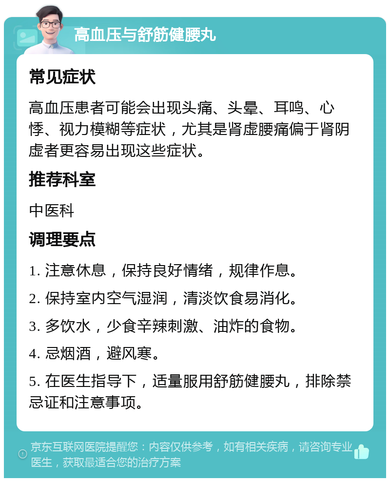 高血压与舒筋健腰丸 常见症状 高血压患者可能会出现头痛、头晕、耳鸣、心悸、视力模糊等症状，尤其是肾虚腰痛偏于肾阴虚者更容易出现这些症状。 推荐科室 中医科 调理要点 1. 注意休息，保持良好情绪，规律作息。 2. 保持室内空气湿润，清淡饮食易消化。 3. 多饮水，少食辛辣刺激、油炸的食物。 4. 忌烟酒，避风寒。 5. 在医生指导下，适量服用舒筋健腰丸，排除禁忌证和注意事项。