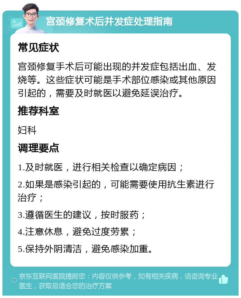 宫颈修复术后并发症处理指南 常见症状 宫颈修复手术后可能出现的并发症包括出血、发烧等。这些症状可能是手术部位感染或其他原因引起的，需要及时就医以避免延误治疗。 推荐科室 妇科 调理要点 1.及时就医，进行相关检查以确定病因； 2.如果是感染引起的，可能需要使用抗生素进行治疗； 3.遵循医生的建议，按时服药； 4.注意休息，避免过度劳累； 5.保持外阴清洁，避免感染加重。