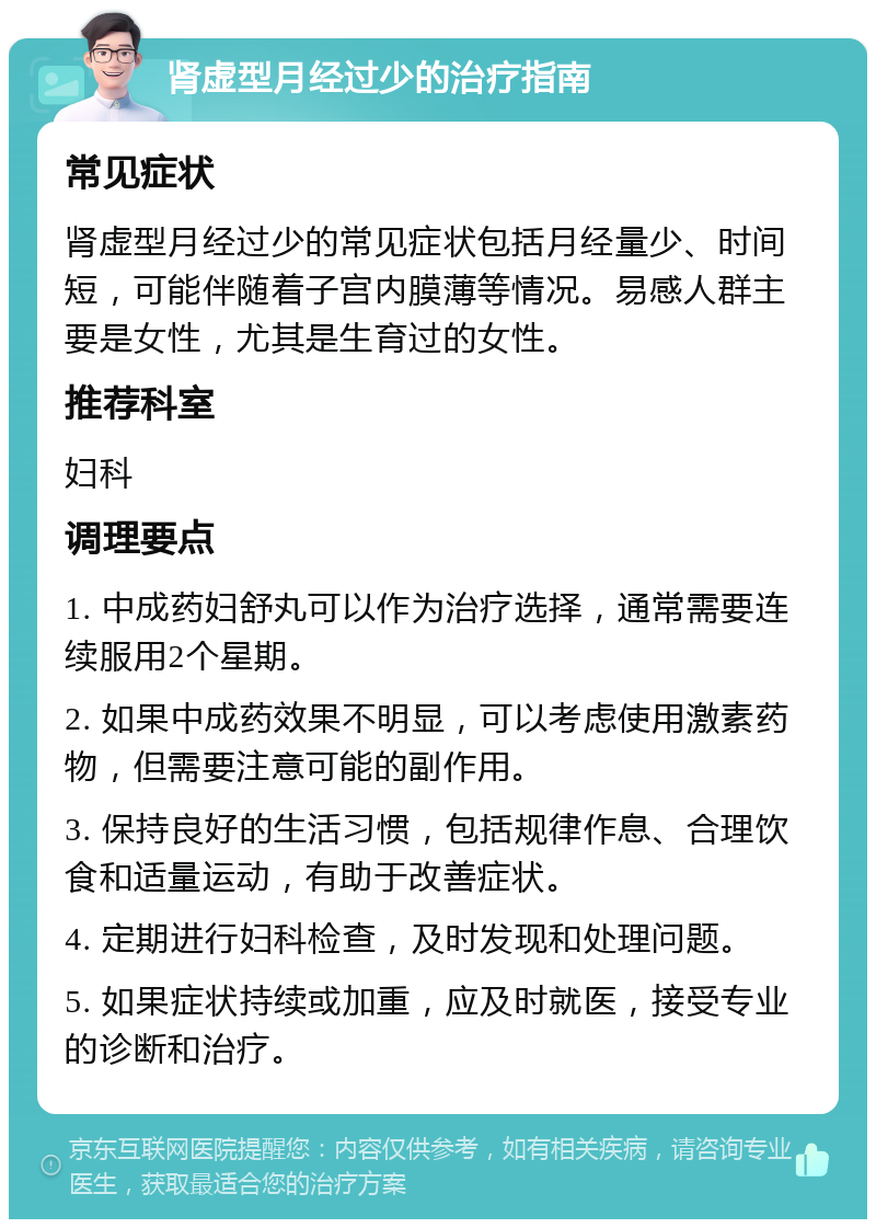 肾虚型月经过少的治疗指南 常见症状 肾虚型月经过少的常见症状包括月经量少、时间短，可能伴随着子宫内膜薄等情况。易感人群主要是女性，尤其是生育过的女性。 推荐科室 妇科 调理要点 1. 中成药妇舒丸可以作为治疗选择，通常需要连续服用2个星期。 2. 如果中成药效果不明显，可以考虑使用激素药物，但需要注意可能的副作用。 3. 保持良好的生活习惯，包括规律作息、合理饮食和适量运动，有助于改善症状。 4. 定期进行妇科检查，及时发现和处理问题。 5. 如果症状持续或加重，应及时就医，接受专业的诊断和治疗。