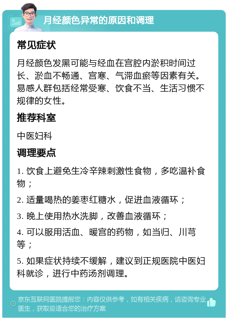 月经颜色异常的原因和调理 常见症状 月经颜色发黑可能与经血在宫腔内淤积时间过长、淤血不畅通、宫寒、气滞血瘀等因素有关。易感人群包括经常受寒、饮食不当、生活习惯不规律的女性。 推荐科室 中医妇科 调理要点 1. 饮食上避免生冷辛辣刺激性食物，多吃温补食物； 2. 适量喝热的姜枣红糖水，促进血液循环； 3. 晚上使用热水洗脚，改善血液循环； 4. 可以服用活血、暖宫的药物，如当归、川芎等； 5. 如果症状持续不缓解，建议到正规医院中医妇科就诊，进行中药汤剂调理。