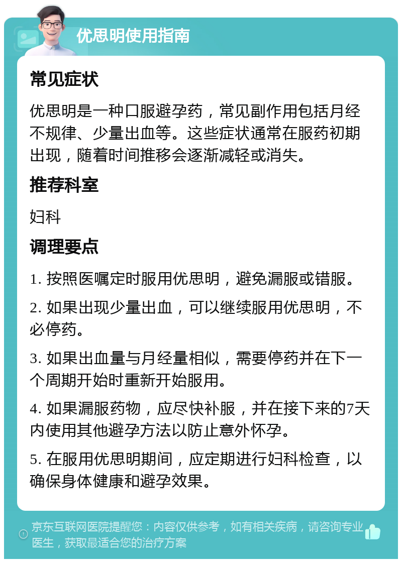 优思明使用指南 常见症状 优思明是一种口服避孕药，常见副作用包括月经不规律、少量出血等。这些症状通常在服药初期出现，随着时间推移会逐渐减轻或消失。 推荐科室 妇科 调理要点 1. 按照医嘱定时服用优思明，避免漏服或错服。 2. 如果出现少量出血，可以继续服用优思明，不必停药。 3. 如果出血量与月经量相似，需要停药并在下一个周期开始时重新开始服用。 4. 如果漏服药物，应尽快补服，并在接下来的7天内使用其他避孕方法以防止意外怀孕。 5. 在服用优思明期间，应定期进行妇科检查，以确保身体健康和避孕效果。