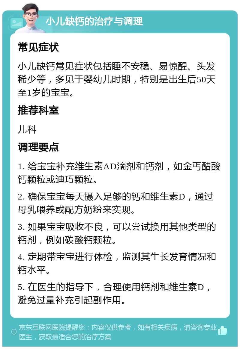 小儿缺钙的治疗与调理 常见症状 小儿缺钙常见症状包括睡不安稳、易惊醒、头发稀少等，多见于婴幼儿时期，特别是出生后50天至1岁的宝宝。 推荐科室 儿科 调理要点 1. 给宝宝补充维生素AD滴剂和钙剂，如金丐醋酸钙颗粒或迪巧颗粒。 2. 确保宝宝每天摄入足够的钙和维生素D，通过母乳喂养或配方奶粉来实现。 3. 如果宝宝吸收不良，可以尝试换用其他类型的钙剂，例如碳酸钙颗粒。 4. 定期带宝宝进行体检，监测其生长发育情况和钙水平。 5. 在医生的指导下，合理使用钙剂和维生素D，避免过量补充引起副作用。