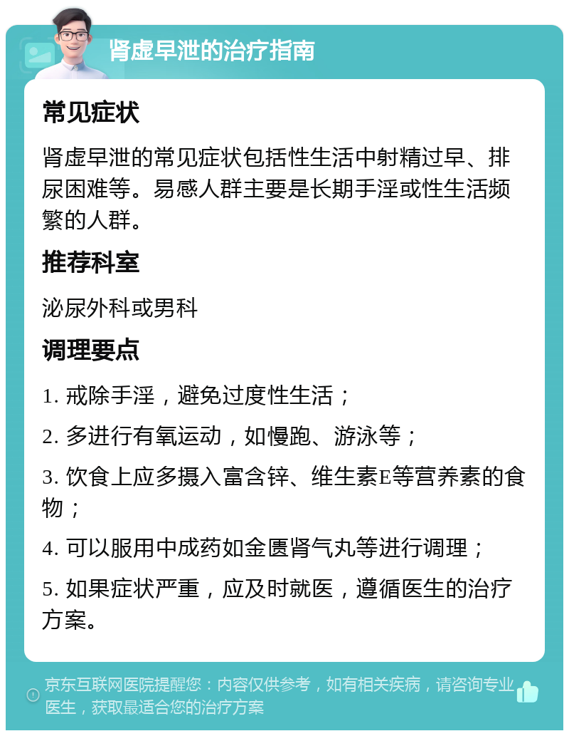 肾虚早泄的治疗指南 常见症状 肾虚早泄的常见症状包括性生活中射精过早、排尿困难等。易感人群主要是长期手淫或性生活频繁的人群。 推荐科室 泌尿外科或男科 调理要点 1. 戒除手淫，避免过度性生活； 2. 多进行有氧运动，如慢跑、游泳等； 3. 饮食上应多摄入富含锌、维生素E等营养素的食物； 4. 可以服用中成药如金匮肾气丸等进行调理； 5. 如果症状严重，应及时就医，遵循医生的治疗方案。