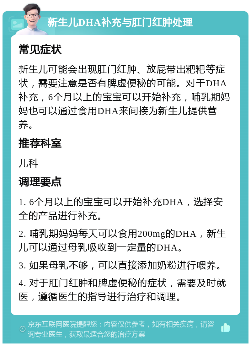 新生儿DHA补充与肛门红肿处理 常见症状 新生儿可能会出现肛门红肿、放屁带出粑粑等症状，需要注意是否有脾虚便秘的可能。对于DHA补充，6个月以上的宝宝可以开始补充，哺乳期妈妈也可以通过食用DHA来间接为新生儿提供营养。 推荐科室 儿科 调理要点 1. 6个月以上的宝宝可以开始补充DHA，选择安全的产品进行补充。 2. 哺乳期妈妈每天可以食用200mg的DHA，新生儿可以通过母乳吸收到一定量的DHA。 3. 如果母乳不够，可以直接添加奶粉进行喂养。 4. 对于肛门红肿和脾虚便秘的症状，需要及时就医，遵循医生的指导进行治疗和调理。