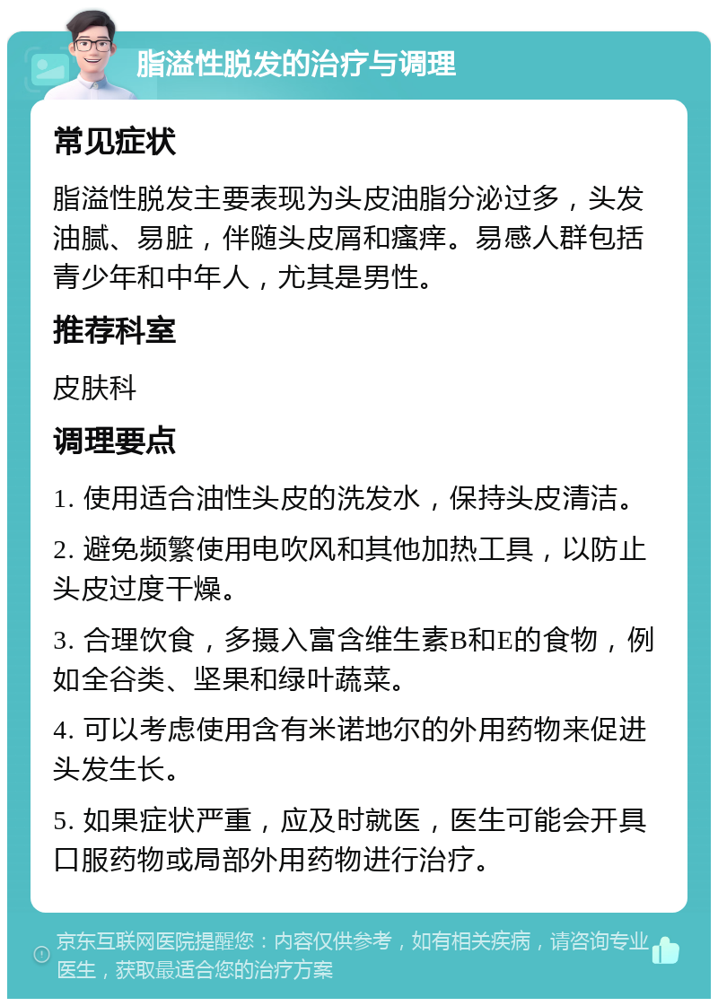 脂溢性脱发的治疗与调理 常见症状 脂溢性脱发主要表现为头皮油脂分泌过多，头发油腻、易脏，伴随头皮屑和瘙痒。易感人群包括青少年和中年人，尤其是男性。 推荐科室 皮肤科 调理要点 1. 使用适合油性头皮的洗发水，保持头皮清洁。 2. 避免频繁使用电吹风和其他加热工具，以防止头皮过度干燥。 3. 合理饮食，多摄入富含维生素B和E的食物，例如全谷类、坚果和绿叶蔬菜。 4. 可以考虑使用含有米诺地尔的外用药物来促进头发生长。 5. 如果症状严重，应及时就医，医生可能会开具口服药物或局部外用药物进行治疗。