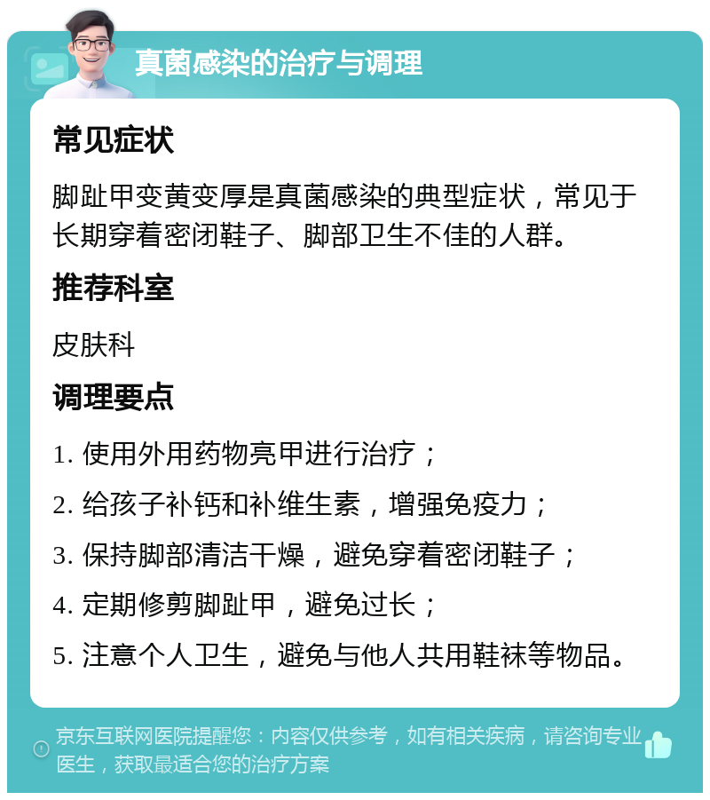 真菌感染的治疗与调理 常见症状 脚趾甲变黄变厚是真菌感染的典型症状，常见于长期穿着密闭鞋子、脚部卫生不佳的人群。 推荐科室 皮肤科 调理要点 1. 使用外用药物亮甲进行治疗； 2. 给孩子补钙和补维生素，增强免疫力； 3. 保持脚部清洁干燥，避免穿着密闭鞋子； 4. 定期修剪脚趾甲，避免过长； 5. 注意个人卫生，避免与他人共用鞋袜等物品。