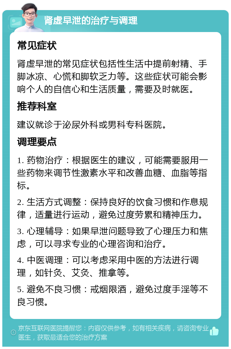 肾虚早泄的治疗与调理 常见症状 肾虚早泄的常见症状包括性生活中提前射精、手脚冰凉、心慌和脚软乏力等。这些症状可能会影响个人的自信心和生活质量，需要及时就医。 推荐科室 建议就诊于泌尿外科或男科专科医院。 调理要点 1. 药物治疗：根据医生的建议，可能需要服用一些药物来调节性激素水平和改善血糖、血脂等指标。 2. 生活方式调整：保持良好的饮食习惯和作息规律，适量进行运动，避免过度劳累和精神压力。 3. 心理辅导：如果早泄问题导致了心理压力和焦虑，可以寻求专业的心理咨询和治疗。 4. 中医调理：可以考虑采用中医的方法进行调理，如针灸、艾灸、推拿等。 5. 避免不良习惯：戒烟限酒，避免过度手淫等不良习惯。