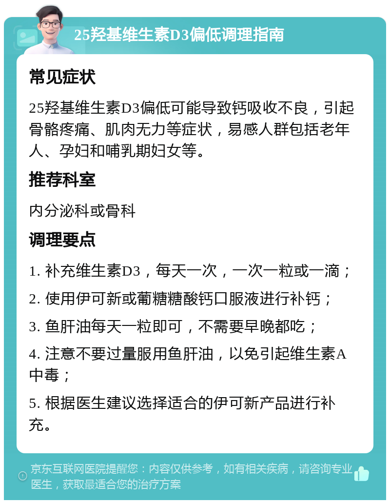 25羟基维生素D3偏低调理指南 常见症状 25羟基维生素D3偏低可能导致钙吸收不良，引起骨骼疼痛、肌肉无力等症状，易感人群包括老年人、孕妇和哺乳期妇女等。 推荐科室 内分泌科或骨科 调理要点 1. 补充维生素D3，每天一次，一次一粒或一滴； 2. 使用伊可新或葡糖糖酸钙口服液进行补钙； 3. 鱼肝油每天一粒即可，不需要早晚都吃； 4. 注意不要过量服用鱼肝油，以免引起维生素A中毒； 5. 根据医生建议选择适合的伊可新产品进行补充。