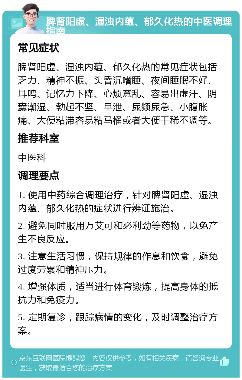 脾肾阳虚、湿浊内蕴、郁久化热的中医调理指南 常见症状 脾肾阳虚、湿浊内蕴、郁久化热的常见症状包括乏力、精神不振、头昏沉嗜睡、夜间睡眠不好、耳鸣、记忆力下降、心烦意乱、容易出虚汗、阴囊潮湿、勃起不坚、早泄、尿频尿急、小腹胀痛、大便粘滞容易粘马桶或者大便干稀不调等。 推荐科室 中医科 调理要点 1. 使用中药综合调理治疗，针对脾肾阳虚、湿浊内蕴、郁久化热的症状进行辨证施治。 2. 避免同时服用万艾可和必利劲等药物，以免产生不良反应。 3. 注意生活习惯，保持规律的作息和饮食，避免过度劳累和精神压力。 4. 增强体质，适当进行体育锻炼，提高身体的抵抗力和免疫力。 5. 定期复诊，跟踪病情的变化，及时调整治疗方案。