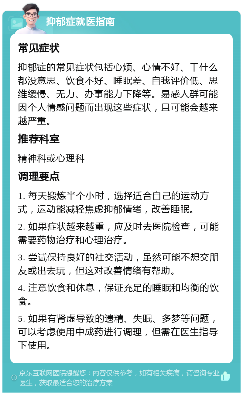 抑郁症就医指南 常见症状 抑郁症的常见症状包括心烦、心情不好、干什么都没意思、饮食不好、睡眠差、自我评价低、思维缓慢、无力、办事能力下降等。易感人群可能因个人情感问题而出现这些症状，且可能会越来越严重。 推荐科室 精神科或心理科 调理要点 1. 每天锻炼半个小时，选择适合自己的运动方式，运动能减轻焦虑抑郁情绪，改善睡眠。 2. 如果症状越来越重，应及时去医院检查，可能需要药物治疗和心理治疗。 3. 尝试保持良好的社交活动，虽然可能不想交朋友或出去玩，但这对改善情绪有帮助。 4. 注意饮食和休息，保证充足的睡眠和均衡的饮食。 5. 如果有肾虚导致的遗精、失眠、多梦等问题，可以考虑使用中成药进行调理，但需在医生指导下使用。