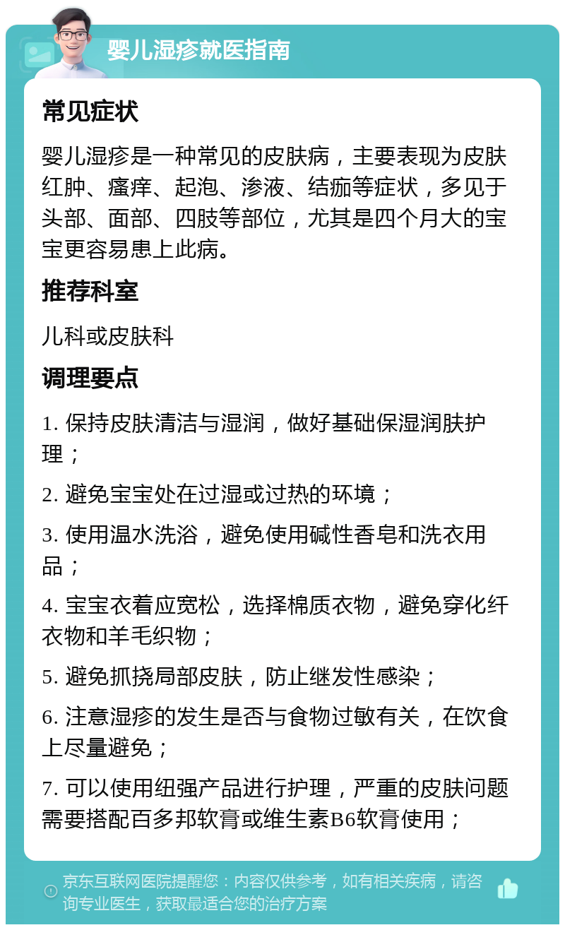 婴儿湿疹就医指南 常见症状 婴儿湿疹是一种常见的皮肤病，主要表现为皮肤红肿、瘙痒、起泡、渗液、结痂等症状，多见于头部、面部、四肢等部位，尤其是四个月大的宝宝更容易患上此病。 推荐科室 儿科或皮肤科 调理要点 1. 保持皮肤清洁与湿润，做好基础保湿润肤护理； 2. 避免宝宝处在过湿或过热的环境； 3. 使用温水洗浴，避免使用碱性香皂和洗衣用品； 4. 宝宝衣着应宽松，选择棉质衣物，避免穿化纤衣物和羊毛织物； 5. 避免抓挠局部皮肤，防止继发性感染； 6. 注意湿疹的发生是否与食物过敏有关，在饮食上尽量避免； 7. 可以使用纽强产品进行护理，严重的皮肤问题需要搭配百多邦软膏或维生素B6软膏使用；