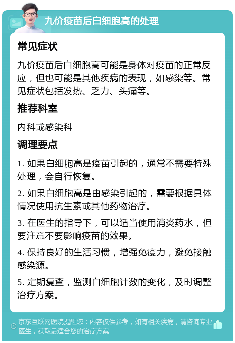 九价疫苗后白细胞高的处理 常见症状 九价疫苗后白细胞高可能是身体对疫苗的正常反应，但也可能是其他疾病的表现，如感染等。常见症状包括发热、乏力、头痛等。 推荐科室 内科或感染科 调理要点 1. 如果白细胞高是疫苗引起的，通常不需要特殊处理，会自行恢复。 2. 如果白细胞高是由感染引起的，需要根据具体情况使用抗生素或其他药物治疗。 3. 在医生的指导下，可以适当使用消炎药水，但要注意不要影响疫苗的效果。 4. 保持良好的生活习惯，增强免疫力，避免接触感染源。 5. 定期复查，监测白细胞计数的变化，及时调整治疗方案。