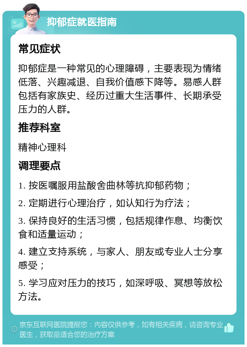 抑郁症就医指南 常见症状 抑郁症是一种常见的心理障碍，主要表现为情绪低落、兴趣减退、自我价值感下降等。易感人群包括有家族史、经历过重大生活事件、长期承受压力的人群。 推荐科室 精神心理科 调理要点 1. 按医嘱服用盐酸舍曲林等抗抑郁药物； 2. 定期进行心理治疗，如认知行为疗法； 3. 保持良好的生活习惯，包括规律作息、均衡饮食和适量运动； 4. 建立支持系统，与家人、朋友或专业人士分享感受； 5. 学习应对压力的技巧，如深呼吸、冥想等放松方法。