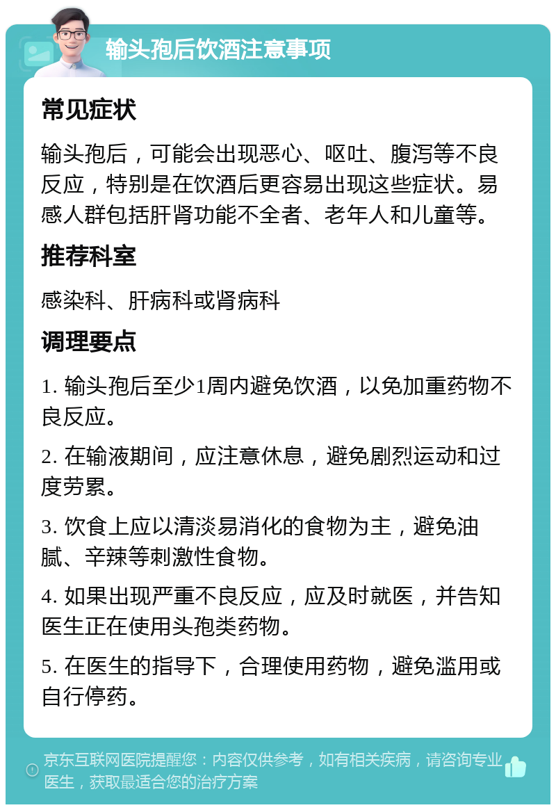 输头孢后饮酒注意事项 常见症状 输头孢后，可能会出现恶心、呕吐、腹泻等不良反应，特别是在饮酒后更容易出现这些症状。易感人群包括肝肾功能不全者、老年人和儿童等。 推荐科室 感染科、肝病科或肾病科 调理要点 1. 输头孢后至少1周内避免饮酒，以免加重药物不良反应。 2. 在输液期间，应注意休息，避免剧烈运动和过度劳累。 3. 饮食上应以清淡易消化的食物为主，避免油腻、辛辣等刺激性食物。 4. 如果出现严重不良反应，应及时就医，并告知医生正在使用头孢类药物。 5. 在医生的指导下，合理使用药物，避免滥用或自行停药。