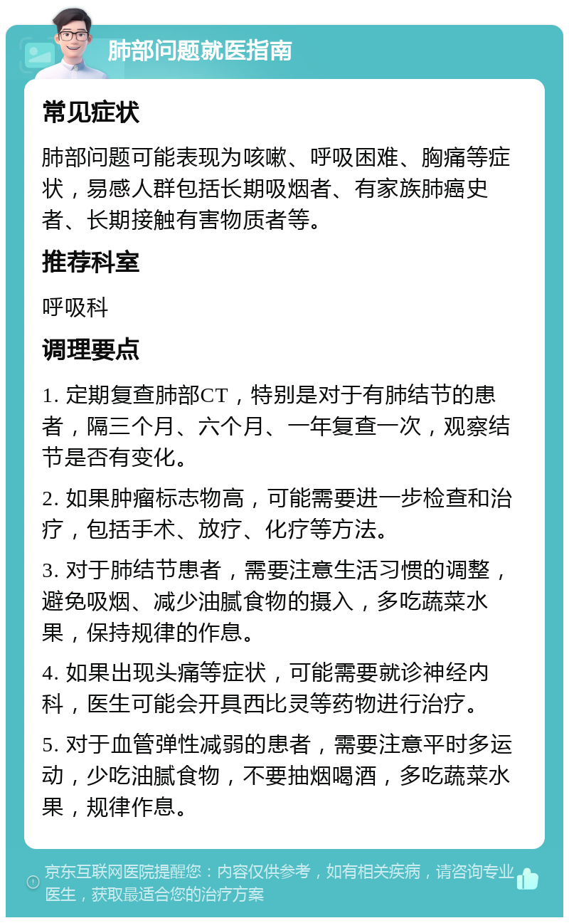 肺部问题就医指南 常见症状 肺部问题可能表现为咳嗽、呼吸困难、胸痛等症状，易感人群包括长期吸烟者、有家族肺癌史者、长期接触有害物质者等。 推荐科室 呼吸科 调理要点 1. 定期复查肺部CT，特别是对于有肺结节的患者，隔三个月、六个月、一年复查一次，观察结节是否有变化。 2. 如果肿瘤标志物高，可能需要进一步检查和治疗，包括手术、放疗、化疗等方法。 3. 对于肺结节患者，需要注意生活习惯的调整，避免吸烟、减少油腻食物的摄入，多吃蔬菜水果，保持规律的作息。 4. 如果出现头痛等症状，可能需要就诊神经内科，医生可能会开具西比灵等药物进行治疗。 5. 对于血管弹性减弱的患者，需要注意平时多运动，少吃油腻食物，不要抽烟喝酒，多吃蔬菜水果，规律作息。