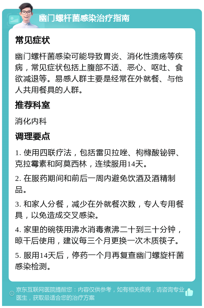 幽门螺杆菌感染治疗指南 常见症状 幽门螺杆菌感染可能导致胃炎、消化性溃疡等疾病，常见症状包括上腹部不适、恶心、呕吐、食欲减退等。易感人群主要是经常在外就餐、与他人共用餐具的人群。 推荐科室 消化内科 调理要点 1. 使用四联疗法，包括雷贝拉唑、枸橼酸铋钾、克拉霉素和阿莫西林，连续服用14天。 2. 在服药期间和前后一周内避免饮酒及酒精制品。 3. 和家人分餐，减少在外就餐次数，专人专用餐具，以免造成交叉感染。 4. 家里的碗筷用沸水消毒煮沸二十到三十分钟，晾干后使用，建议每三个月更换一次木质筷子。 5. 服用14天后，停药一个月再复查幽门螺旋杆菌感染检测。