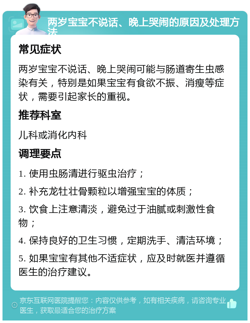 两岁宝宝不说话、晚上哭闹的原因及处理方法 常见症状 两岁宝宝不说话、晚上哭闹可能与肠道寄生虫感染有关，特别是如果宝宝有食欲不振、消瘦等症状，需要引起家长的重视。 推荐科室 儿科或消化内科 调理要点 1. 使用虫肠清进行驱虫治疗； 2. 补充龙牡壮骨颗粒以增强宝宝的体质； 3. 饮食上注意清淡，避免过于油腻或刺激性食物； 4. 保持良好的卫生习惯，定期洗手、清洁环境； 5. 如果宝宝有其他不适症状，应及时就医并遵循医生的治疗建议。