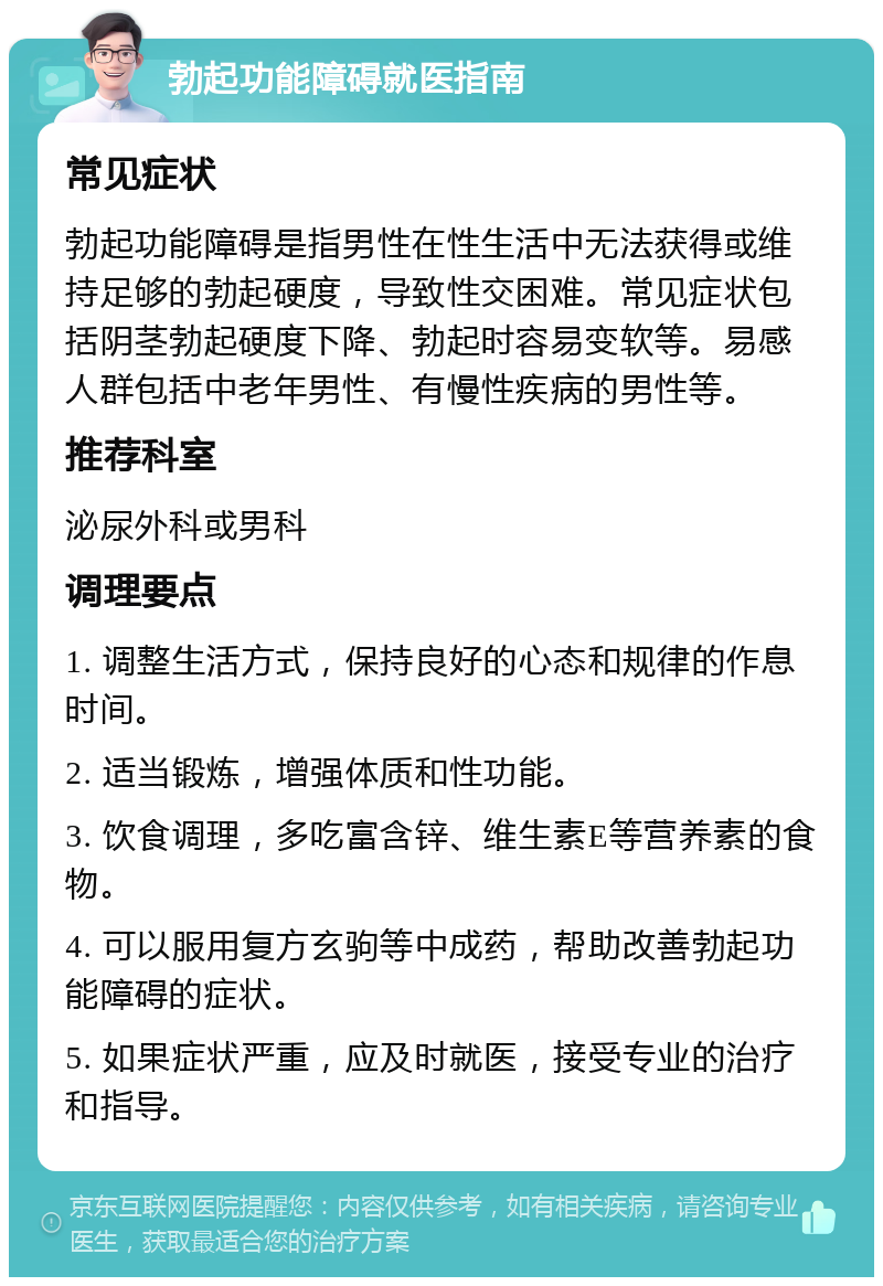 勃起功能障碍就医指南 常见症状 勃起功能障碍是指男性在性生活中无法获得或维持足够的勃起硬度，导致性交困难。常见症状包括阴茎勃起硬度下降、勃起时容易变软等。易感人群包括中老年男性、有慢性疾病的男性等。 推荐科室 泌尿外科或男科 调理要点 1. 调整生活方式，保持良好的心态和规律的作息时间。 2. 适当锻炼，增强体质和性功能。 3. 饮食调理，多吃富含锌、维生素E等营养素的食物。 4. 可以服用复方玄驹等中成药，帮助改善勃起功能障碍的症状。 5. 如果症状严重，应及时就医，接受专业的治疗和指导。