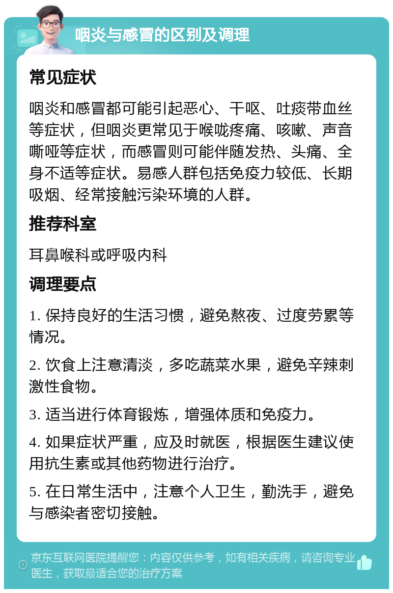 咽炎与感冒的区别及调理 常见症状 咽炎和感冒都可能引起恶心、干呕、吐痰带血丝等症状，但咽炎更常见于喉咙疼痛、咳嗽、声音嘶哑等症状，而感冒则可能伴随发热、头痛、全身不适等症状。易感人群包括免疫力较低、长期吸烟、经常接触污染环境的人群。 推荐科室 耳鼻喉科或呼吸内科 调理要点 1. 保持良好的生活习惯，避免熬夜、过度劳累等情况。 2. 饮食上注意清淡，多吃蔬菜水果，避免辛辣刺激性食物。 3. 适当进行体育锻炼，增强体质和免疫力。 4. 如果症状严重，应及时就医，根据医生建议使用抗生素或其他药物进行治疗。 5. 在日常生活中，注意个人卫生，勤洗手，避免与感染者密切接触。