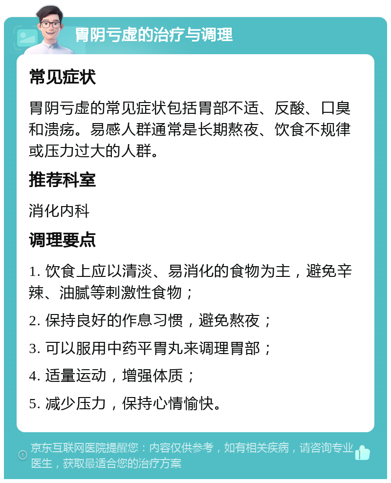 胃阴亏虚的治疗与调理 常见症状 胃阴亏虚的常见症状包括胃部不适、反酸、口臭和溃疡。易感人群通常是长期熬夜、饮食不规律或压力过大的人群。 推荐科室 消化内科 调理要点 1. 饮食上应以清淡、易消化的食物为主，避免辛辣、油腻等刺激性食物； 2. 保持良好的作息习惯，避免熬夜； 3. 可以服用中药平胃丸来调理胃部； 4. 适量运动，增强体质； 5. 减少压力，保持心情愉快。