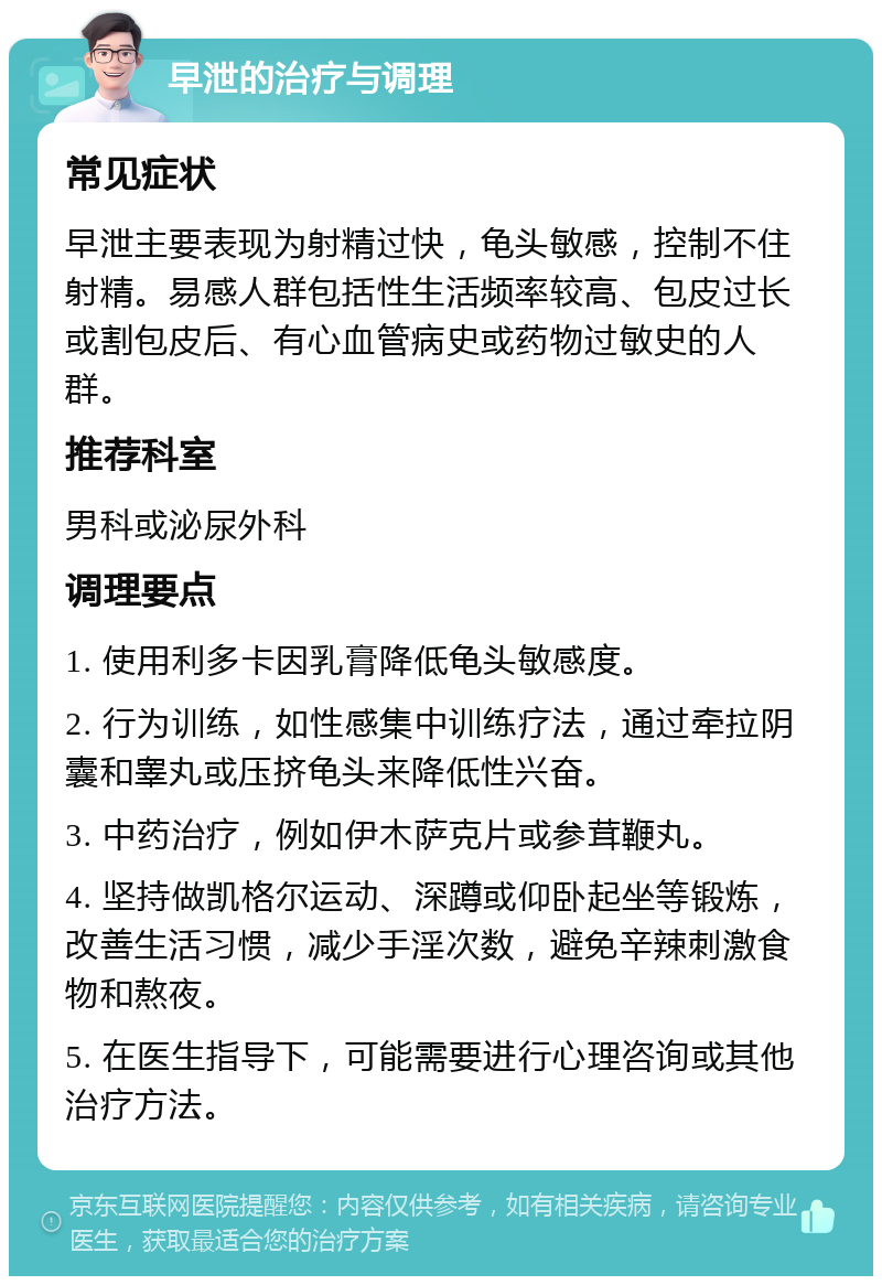 早泄的治疗与调理 常见症状 早泄主要表现为射精过快，龟头敏感，控制不住射精。易感人群包括性生活频率较高、包皮过长或割包皮后、有心血管病史或药物过敏史的人群。 推荐科室 男科或泌尿外科 调理要点 1. 使用利多卡因乳膏降低龟头敏感度。 2. 行为训练，如性感集中训练疗法，通过牵拉阴囊和睾丸或压挤龟头来降低性兴奋。 3. 中药治疗，例如伊木萨克片或参茸鞭丸。 4. 坚持做凯格尔运动、深蹲或仰卧起坐等锻炼，改善生活习惯，减少手淫次数，避免辛辣刺激食物和熬夜。 5. 在医生指导下，可能需要进行心理咨询或其他治疗方法。