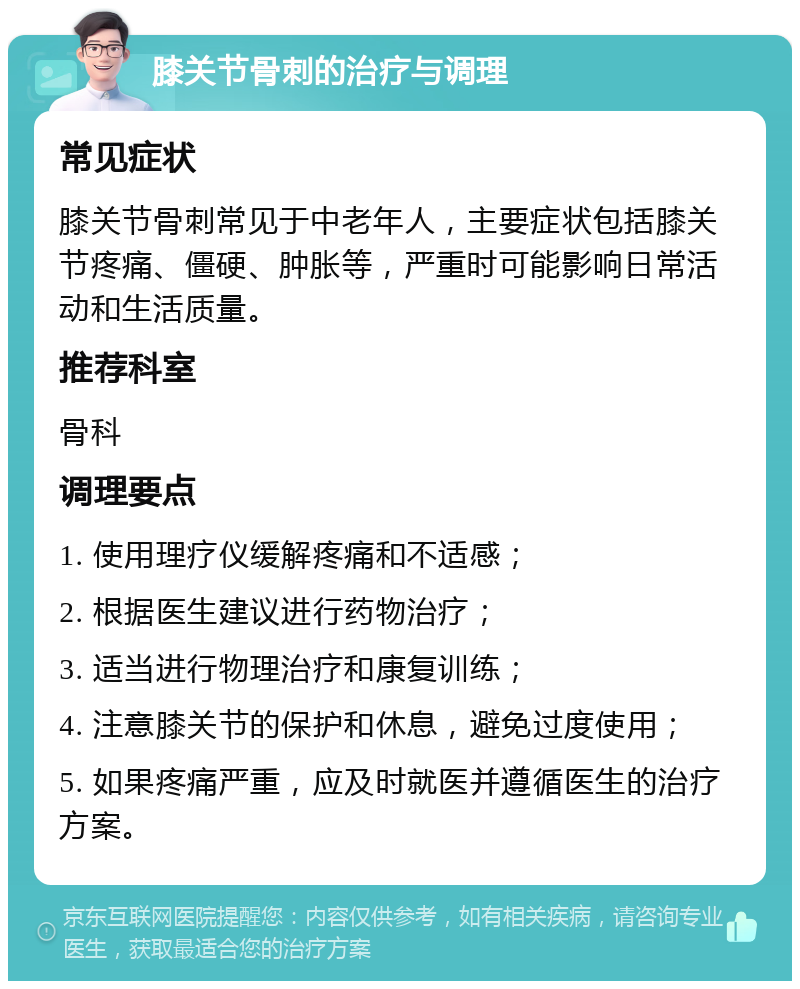 膝关节骨刺的治疗与调理 常见症状 膝关节骨刺常见于中老年人，主要症状包括膝关节疼痛、僵硬、肿胀等，严重时可能影响日常活动和生活质量。 推荐科室 骨科 调理要点 1. 使用理疗仪缓解疼痛和不适感； 2. 根据医生建议进行药物治疗； 3. 适当进行物理治疗和康复训练； 4. 注意膝关节的保护和休息，避免过度使用； 5. 如果疼痛严重，应及时就医并遵循医生的治疗方案。