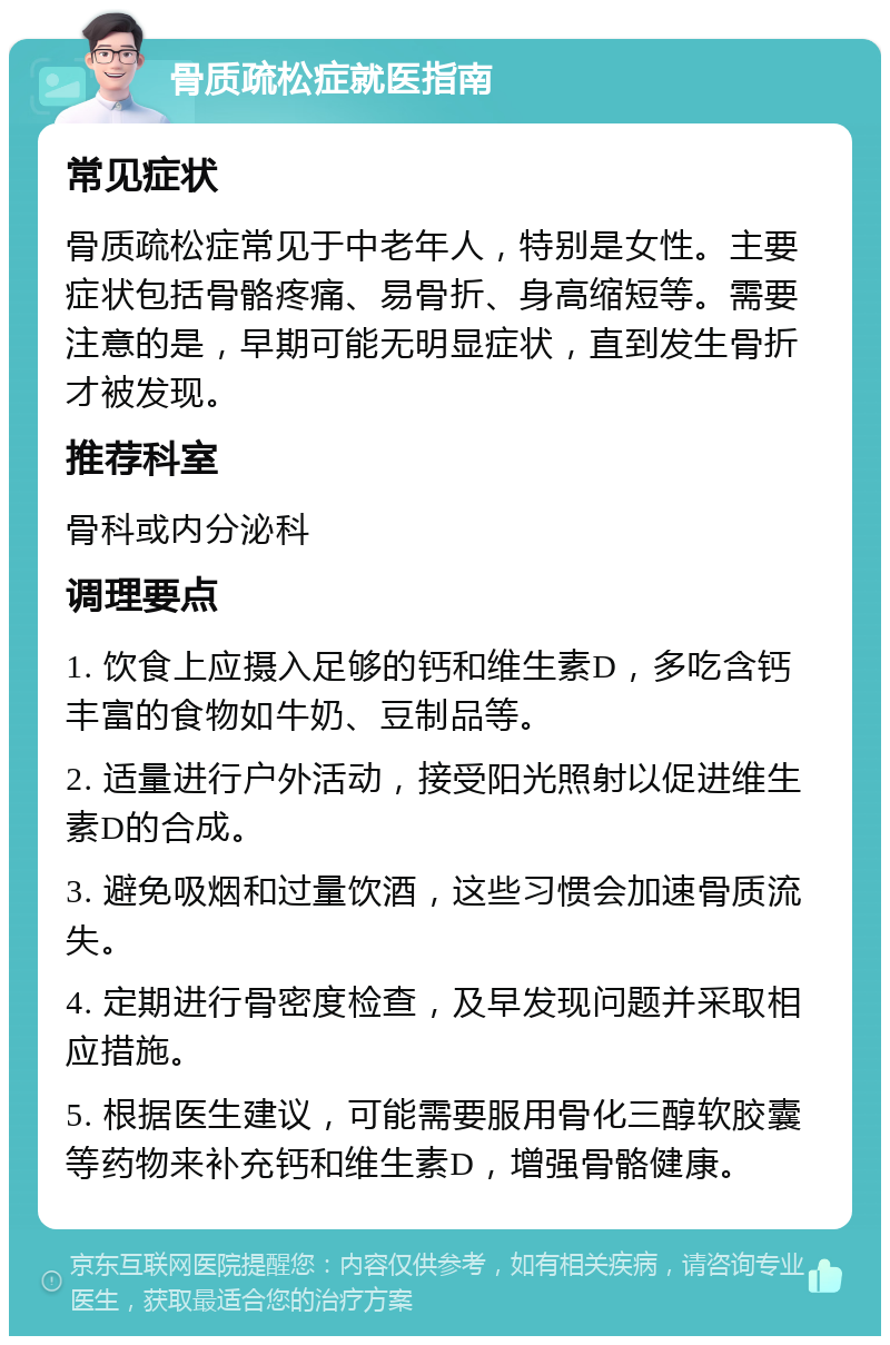 骨质疏松症就医指南 常见症状 骨质疏松症常见于中老年人，特别是女性。主要症状包括骨骼疼痛、易骨折、身高缩短等。需要注意的是，早期可能无明显症状，直到发生骨折才被发现。 推荐科室 骨科或内分泌科 调理要点 1. 饮食上应摄入足够的钙和维生素D，多吃含钙丰富的食物如牛奶、豆制品等。 2. 适量进行户外活动，接受阳光照射以促进维生素D的合成。 3. 避免吸烟和过量饮酒，这些习惯会加速骨质流失。 4. 定期进行骨密度检查，及早发现问题并采取相应措施。 5. 根据医生建议，可能需要服用骨化三醇软胶囊等药物来补充钙和维生素D，增强骨骼健康。