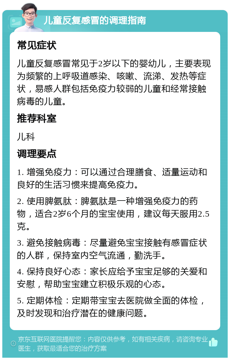 儿童反复感冒的调理指南 常见症状 儿童反复感冒常见于2岁以下的婴幼儿，主要表现为频繁的上呼吸道感染、咳嗽、流涕、发热等症状，易感人群包括免疫力较弱的儿童和经常接触病毒的儿童。 推荐科室 儿科 调理要点 1. 增强免疫力：可以通过合理膳食、适量运动和良好的生活习惯来提高免疫力。 2. 使用脾氨肽：脾氨肽是一种增强免疫力的药物，适合2岁6个月的宝宝使用，建议每天服用2.5克。 3. 避免接触病毒：尽量避免宝宝接触有感冒症状的人群，保持室内空气流通，勤洗手。 4. 保持良好心态：家长应给予宝宝足够的关爱和安慰，帮助宝宝建立积极乐观的心态。 5. 定期体检：定期带宝宝去医院做全面的体检，及时发现和治疗潜在的健康问题。