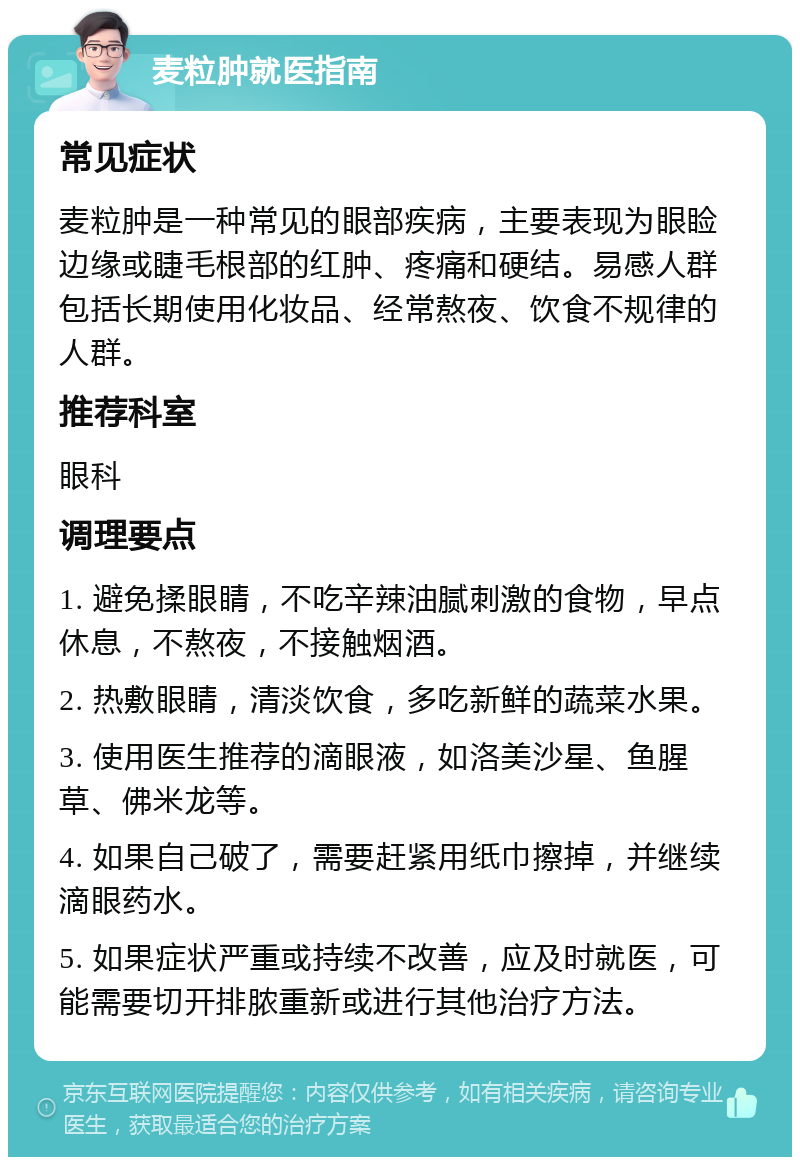 麦粒肿就医指南 常见症状 麦粒肿是一种常见的眼部疾病，主要表现为眼睑边缘或睫毛根部的红肿、疼痛和硬结。易感人群包括长期使用化妆品、经常熬夜、饮食不规律的人群。 推荐科室 眼科 调理要点 1. 避免揉眼睛，不吃辛辣油腻刺激的食物，早点休息，不熬夜，不接触烟酒。 2. 热敷眼睛，清淡饮食，多吃新鲜的蔬菜水果。 3. 使用医生推荐的滴眼液，如洛美沙星、鱼腥草、佛米龙等。 4. 如果自己破了，需要赶紧用纸巾擦掉，并继续滴眼药水。 5. 如果症状严重或持续不改善，应及时就医，可能需要切开排脓重新或进行其他治疗方法。