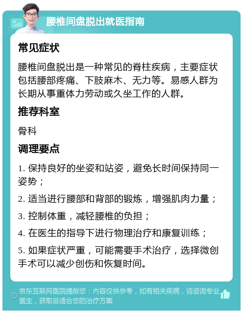 腰椎间盘脱出就医指南 常见症状 腰椎间盘脱出是一种常见的脊柱疾病，主要症状包括腰部疼痛、下肢麻木、无力等。易感人群为长期从事重体力劳动或久坐工作的人群。 推荐科室 骨科 调理要点 1. 保持良好的坐姿和站姿，避免长时间保持同一姿势； 2. 适当进行腰部和背部的锻炼，增强肌肉力量； 3. 控制体重，减轻腰椎的负担； 4. 在医生的指导下进行物理治疗和康复训练； 5. 如果症状严重，可能需要手术治疗，选择微创手术可以减少创伤和恢复时间。