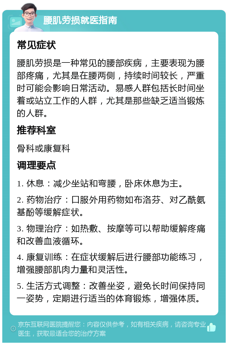 腰肌劳损就医指南 常见症状 腰肌劳损是一种常见的腰部疾病，主要表现为腰部疼痛，尤其是在腰两侧，持续时间较长，严重时可能会影响日常活动。易感人群包括长时间坐着或站立工作的人群，尤其是那些缺乏适当锻炼的人群。 推荐科室 骨科或康复科 调理要点 1. 休息：减少坐站和弯腰，卧床休息为主。 2. 药物治疗：口服外用药物如布洛芬、对乙酰氨基酚等缓解症状。 3. 物理治疗：如热敷、按摩等可以帮助缓解疼痛和改善血液循环。 4. 康复训练：在症状缓解后进行腰部功能练习，增强腰部肌肉力量和灵活性。 5. 生活方式调整：改善坐姿，避免长时间保持同一姿势，定期进行适当的体育锻炼，增强体质。