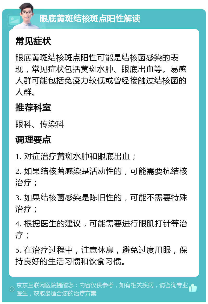 眼底黄斑结核斑点阳性解读 常见症状 眼底黄斑结核斑点阳性可能是结核菌感染的表现，常见症状包括黄斑水肿、眼底出血等。易感人群可能包括免疫力较低或曾经接触过结核菌的人群。 推荐科室 眼科、传染科 调理要点 1. 对症治疗黄斑水肿和眼底出血； 2. 如果结核菌感染是活动性的，可能需要抗结核治疗； 3. 如果结核菌感染是陈旧性的，可能不需要特殊治疗； 4. 根据医生的建议，可能需要进行眼肌打针等治疗； 5. 在治疗过程中，注意休息，避免过度用眼，保持良好的生活习惯和饮食习惯。