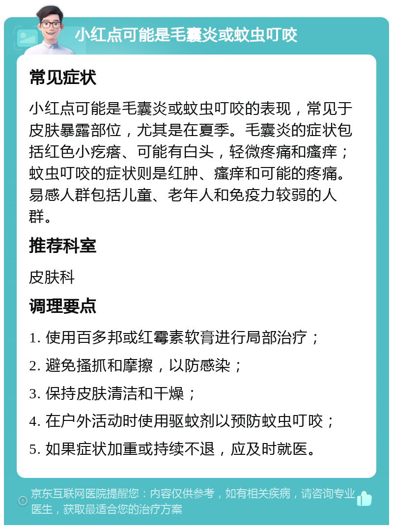 小红点可能是毛囊炎或蚊虫叮咬 常见症状 小红点可能是毛囊炎或蚊虫叮咬的表现，常见于皮肤暴露部位，尤其是在夏季。毛囊炎的症状包括红色小疙瘩、可能有白头，轻微疼痛和瘙痒；蚊虫叮咬的症状则是红肿、瘙痒和可能的疼痛。易感人群包括儿童、老年人和免疫力较弱的人群。 推荐科室 皮肤科 调理要点 1. 使用百多邦或红霉素软膏进行局部治疗； 2. 避免搔抓和摩擦，以防感染； 3. 保持皮肤清洁和干燥； 4. 在户外活动时使用驱蚊剂以预防蚊虫叮咬； 5. 如果症状加重或持续不退，应及时就医。