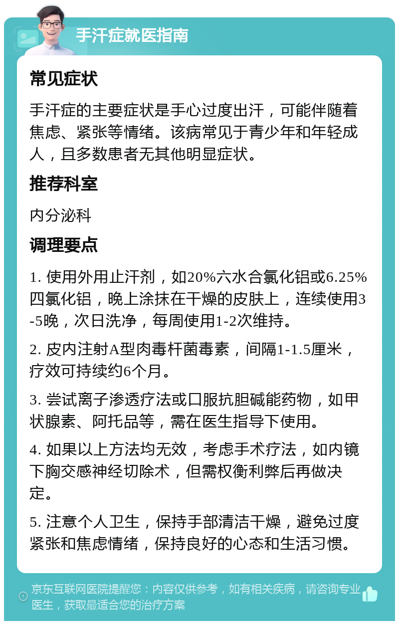 手汗症就医指南 常见症状 手汗症的主要症状是手心过度出汗，可能伴随着焦虑、紧张等情绪。该病常见于青少年和年轻成人，且多数患者无其他明显症状。 推荐科室 内分泌科 调理要点 1. 使用外用止汗剂，如20%六水合氯化铝或6.25%四氯化铝，晚上涂抹在干燥的皮肤上，连续使用3-5晚，次日洗净，每周使用1-2次维持。 2. 皮内注射A型肉毒杆菌毒素，间隔1-1.5厘米，疗效可持续约6个月。 3. 尝试离子渗透疗法或口服抗胆碱能药物，如甲状腺素、阿托品等，需在医生指导下使用。 4. 如果以上方法均无效，考虑手术疗法，如内镜下胸交感神经切除术，但需权衡利弊后再做决定。 5. 注意个人卫生，保持手部清洁干燥，避免过度紧张和焦虑情绪，保持良好的心态和生活习惯。