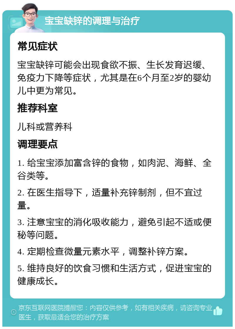 宝宝缺锌的调理与治疗 常见症状 宝宝缺锌可能会出现食欲不振、生长发育迟缓、免疫力下降等症状，尤其是在6个月至2岁的婴幼儿中更为常见。 推荐科室 儿科或营养科 调理要点 1. 给宝宝添加富含锌的食物，如肉泥、海鲜、全谷类等。 2. 在医生指导下，适量补充锌制剂，但不宜过量。 3. 注意宝宝的消化吸收能力，避免引起不适或便秘等问题。 4. 定期检查微量元素水平，调整补锌方案。 5. 维持良好的饮食习惯和生活方式，促进宝宝的健康成长。