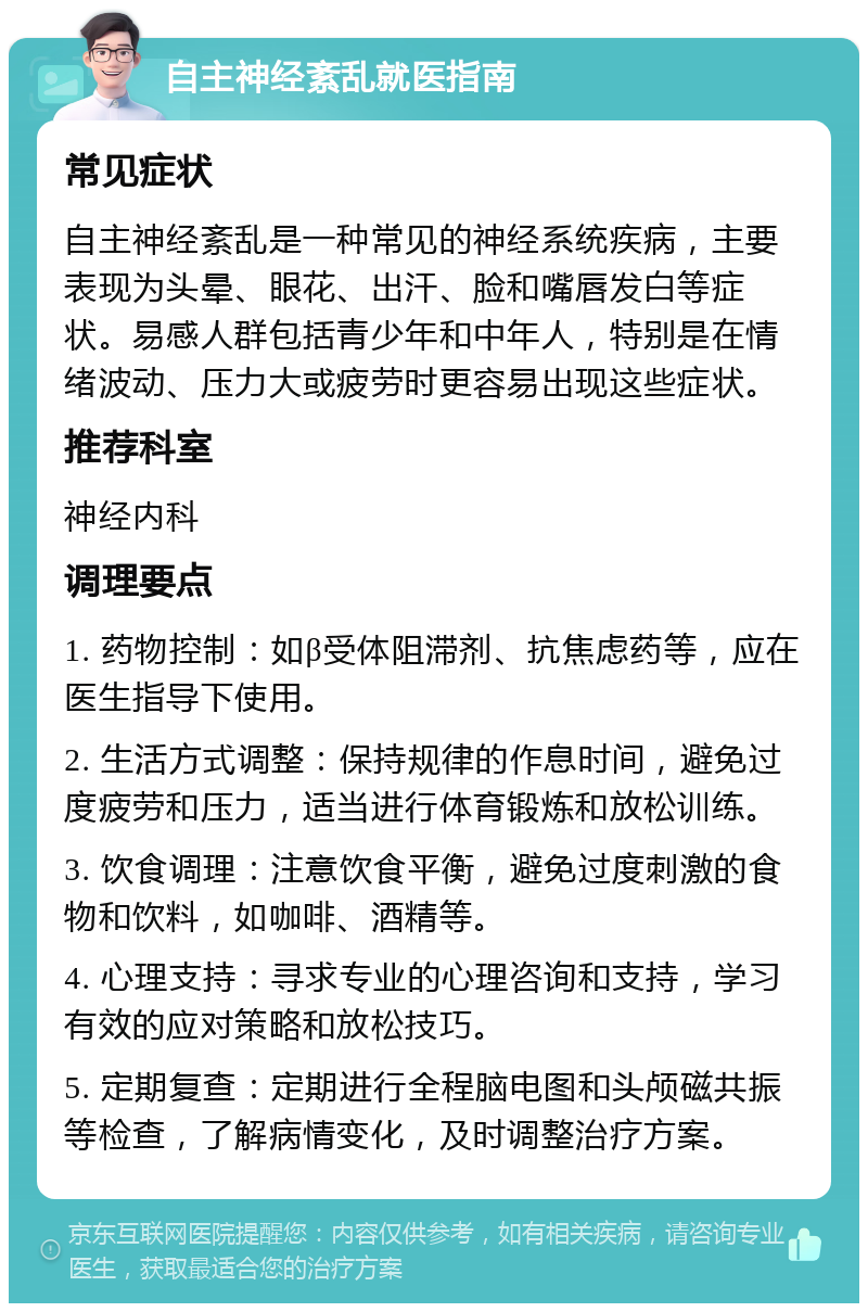 自主神经紊乱就医指南 常见症状 自主神经紊乱是一种常见的神经系统疾病，主要表现为头晕、眼花、出汗、脸和嘴唇发白等症状。易感人群包括青少年和中年人，特别是在情绪波动、压力大或疲劳时更容易出现这些症状。 推荐科室 神经内科 调理要点 1. 药物控制：如β受体阻滞剂、抗焦虑药等，应在医生指导下使用。 2. 生活方式调整：保持规律的作息时间，避免过度疲劳和压力，适当进行体育锻炼和放松训练。 3. 饮食调理：注意饮食平衡，避免过度刺激的食物和饮料，如咖啡、酒精等。 4. 心理支持：寻求专业的心理咨询和支持，学习有效的应对策略和放松技巧。 5. 定期复查：定期进行全程脑电图和头颅磁共振等检查，了解病情变化，及时调整治疗方案。