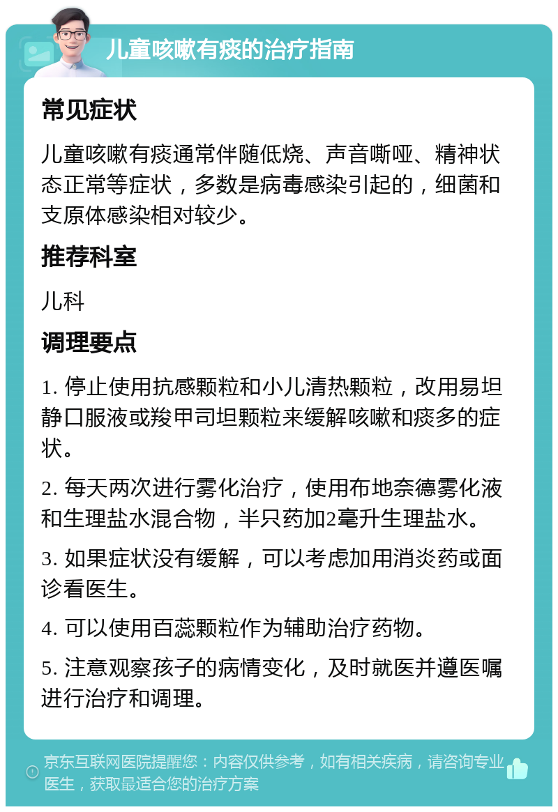 儿童咳嗽有痰的治疗指南 常见症状 儿童咳嗽有痰通常伴随低烧、声音嘶哑、精神状态正常等症状，多数是病毒感染引起的，细菌和支原体感染相对较少。 推荐科室 儿科 调理要点 1. 停止使用抗感颗粒和小儿清热颗粒，改用易坦静口服液或羧甲司坦颗粒来缓解咳嗽和痰多的症状。 2. 每天两次进行雾化治疗，使用布地奈德雾化液和生理盐水混合物，半只药加2毫升生理盐水。 3. 如果症状没有缓解，可以考虑加用消炎药或面诊看医生。 4. 可以使用百蕊颗粒作为辅助治疗药物。 5. 注意观察孩子的病情变化，及时就医并遵医嘱进行治疗和调理。