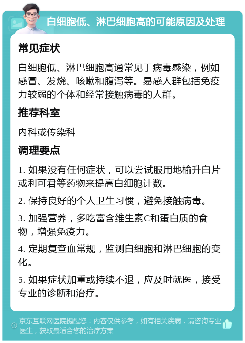 白细胞低、淋巴细胞高的可能原因及处理 常见症状 白细胞低、淋巴细胞高通常见于病毒感染，例如感冒、发烧、咳嗽和腹泻等。易感人群包括免疫力较弱的个体和经常接触病毒的人群。 推荐科室 内科或传染科 调理要点 1. 如果没有任何症状，可以尝试服用地榆升白片或利可君等药物来提高白细胞计数。 2. 保持良好的个人卫生习惯，避免接触病毒。 3. 加强营养，多吃富含维生素C和蛋白质的食物，增强免疫力。 4. 定期复查血常规，监测白细胞和淋巴细胞的变化。 5. 如果症状加重或持续不退，应及时就医，接受专业的诊断和治疗。