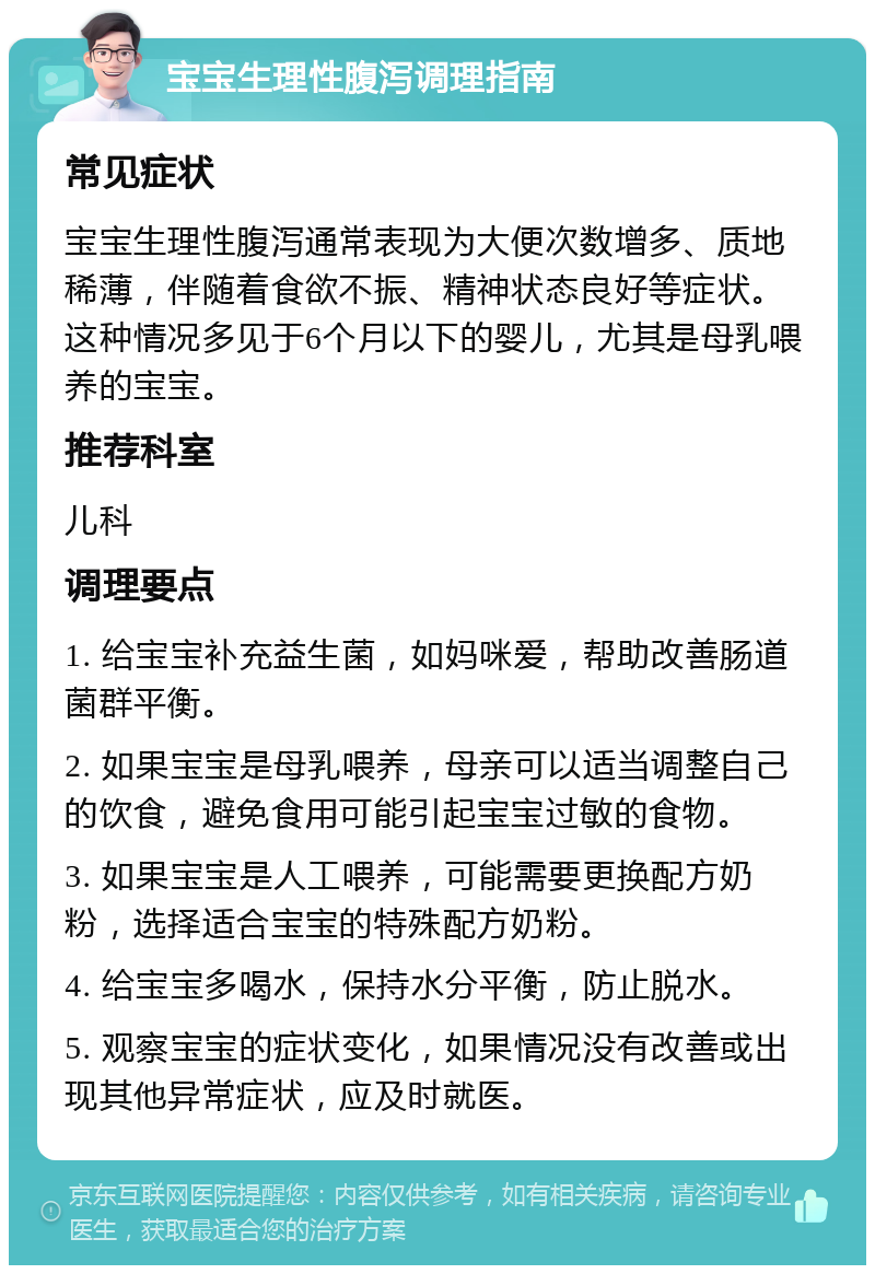 宝宝生理性腹泻调理指南 常见症状 宝宝生理性腹泻通常表现为大便次数增多、质地稀薄，伴随着食欲不振、精神状态良好等症状。这种情况多见于6个月以下的婴儿，尤其是母乳喂养的宝宝。 推荐科室 儿科 调理要点 1. 给宝宝补充益生菌，如妈咪爱，帮助改善肠道菌群平衡。 2. 如果宝宝是母乳喂养，母亲可以适当调整自己的饮食，避免食用可能引起宝宝过敏的食物。 3. 如果宝宝是人工喂养，可能需要更换配方奶粉，选择适合宝宝的特殊配方奶粉。 4. 给宝宝多喝水，保持水分平衡，防止脱水。 5. 观察宝宝的症状变化，如果情况没有改善或出现其他异常症状，应及时就医。