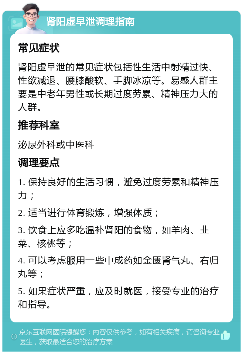 肾阳虚早泄调理指南 常见症状 肾阳虚早泄的常见症状包括性生活中射精过快、性欲减退、腰膝酸软、手脚冰凉等。易感人群主要是中老年男性或长期过度劳累、精神压力大的人群。 推荐科室 泌尿外科或中医科 调理要点 1. 保持良好的生活习惯，避免过度劳累和精神压力； 2. 适当进行体育锻炼，增强体质； 3. 饮食上应多吃温补肾阳的食物，如羊肉、韭菜、核桃等； 4. 可以考虑服用一些中成药如金匮肾气丸、右归丸等； 5. 如果症状严重，应及时就医，接受专业的治疗和指导。