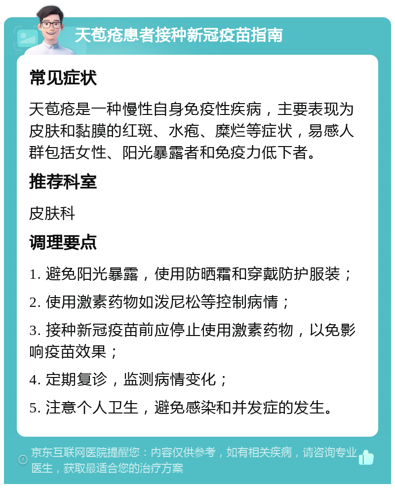 天苞疮患者接种新冠疫苗指南 常见症状 天苞疮是一种慢性自身免疫性疾病，主要表现为皮肤和黏膜的红斑、水疱、糜烂等症状，易感人群包括女性、阳光暴露者和免疫力低下者。 推荐科室 皮肤科 调理要点 1. 避免阳光暴露，使用防晒霜和穿戴防护服装； 2. 使用激素药物如泼尼松等控制病情； 3. 接种新冠疫苗前应停止使用激素药物，以免影响疫苗效果； 4. 定期复诊，监测病情变化； 5. 注意个人卫生，避免感染和并发症的发生。