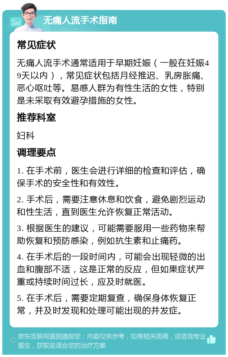 无痛人流手术指南 常见症状 无痛人流手术通常适用于早期妊娠（一般在妊娠49天以内），常见症状包括月经推迟、乳房胀痛、恶心呕吐等。易感人群为有性生活的女性，特别是未采取有效避孕措施的女性。 推荐科室 妇科 调理要点 1. 在手术前，医生会进行详细的检查和评估，确保手术的安全性和有效性。 2. 手术后，需要注意休息和饮食，避免剧烈运动和性生活，直到医生允许恢复正常活动。 3. 根据医生的建议，可能需要服用一些药物来帮助恢复和预防感染，例如抗生素和止痛药。 4. 在手术后的一段时间内，可能会出现轻微的出血和腹部不适，这是正常的反应，但如果症状严重或持续时间过长，应及时就医。 5. 在手术后，需要定期复查，确保身体恢复正常，并及时发现和处理可能出现的并发症。